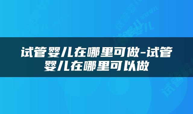 试管婴儿在哪里可做-试管婴儿在哪里可以做