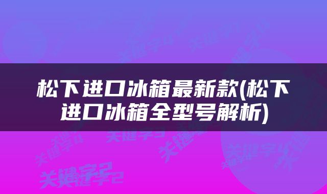 松下进口冰箱最新款(松下进口冰箱全型号解析)