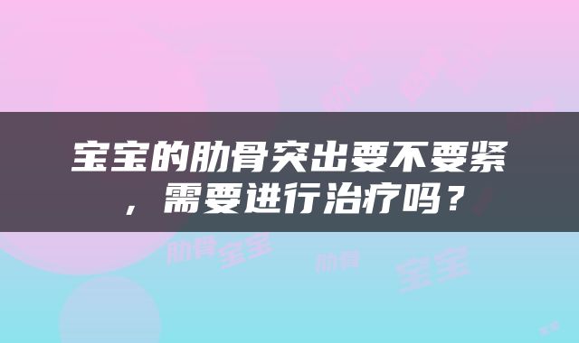 宝宝的肋骨突出要不要紧，需要进行治疗吗？