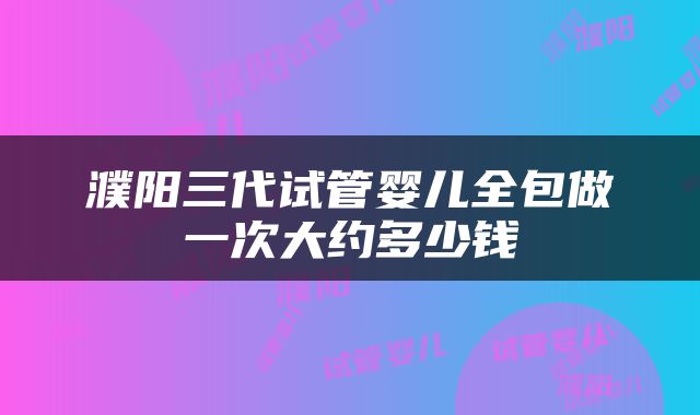濮阳三代试管婴儿全包做一次大约多少钱