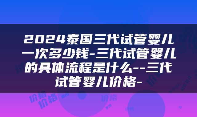 2024泰国三代试管婴儿一次多少钱-三代试管婴儿的具体流程是什么--三代试管婴儿价格-