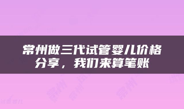 常州做三代试管婴儿价格分享，我们来算笔账