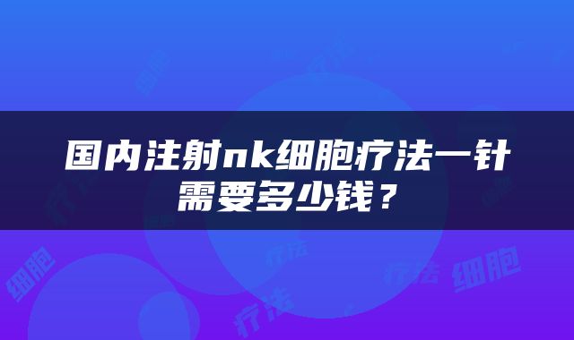 国内注射nk细胞疗法一针需要多少钱？