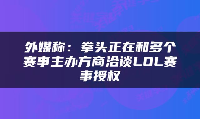 外媒称：拳头正在和多个赛事主办方商洽谈LOL赛事授权