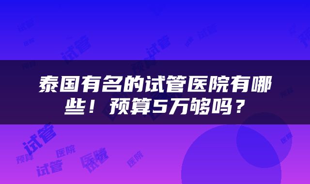 泰国有名的试管医院有哪些!预算5万够吗?