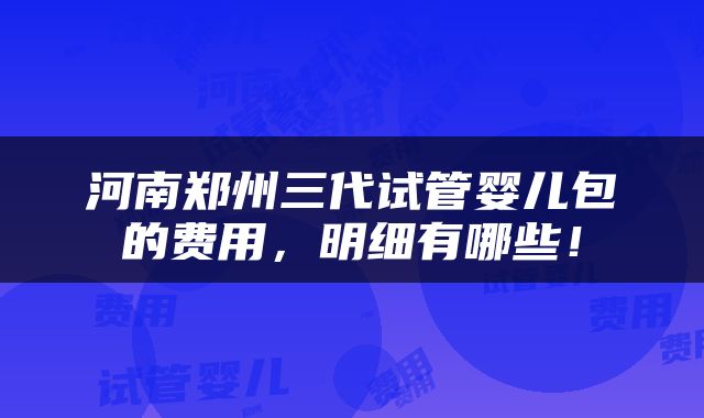 河南郑州三代试管婴儿包的费用，明细有哪些！