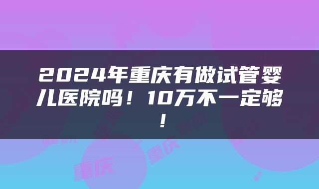 2024年重庆有做试管婴儿医院吗！10万不一定够！