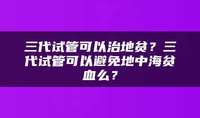 三代试管可以治地贫？三代试管可以避免地中海贫血么？