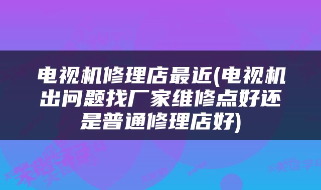 电视机修理店最近(电视机出问题找厂家维修点好还是普通修理店好)