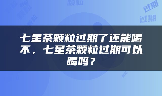 七星茶颗粒过期了还能喝不，七星茶颗粒过期可以喝吗？
