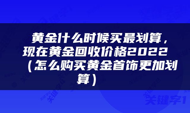  黄金什么时候买最划算，现在黄金回收价格2022（怎么购买黄金首饰更加划算） 