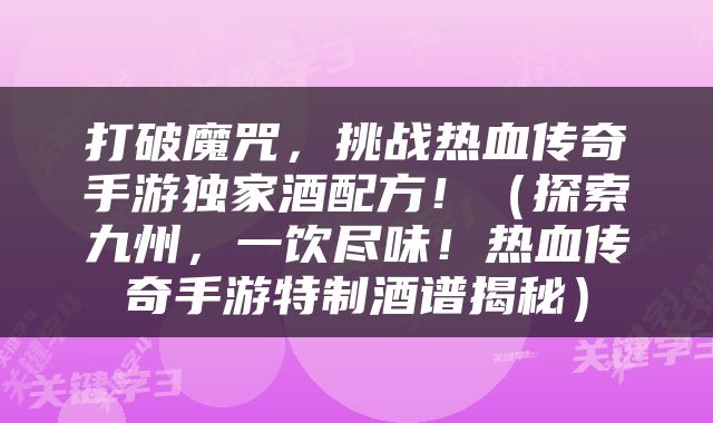 打破魔咒，挑战热血传奇手游独家酒配方！（探索九州，一饮尽味！热血传奇手游特制酒谱揭秘）