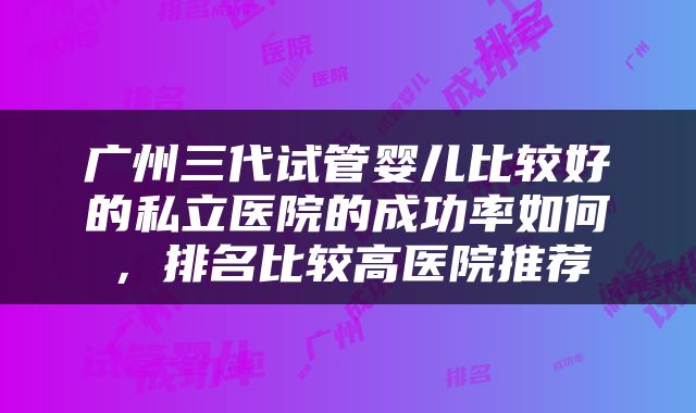 广州三代试管婴儿比较好的私立医院的成功率如何，排名比较高医院推荐
