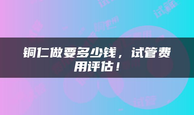 铜仁做要多少钱，试管费用评估！