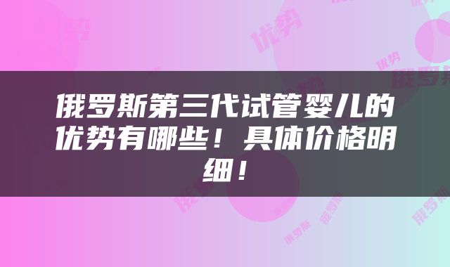 俄罗斯第三代试管婴儿的优势有哪些！具体价格明细！