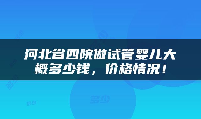 河北省四院做试管婴儿大概多少钱，价格情况！