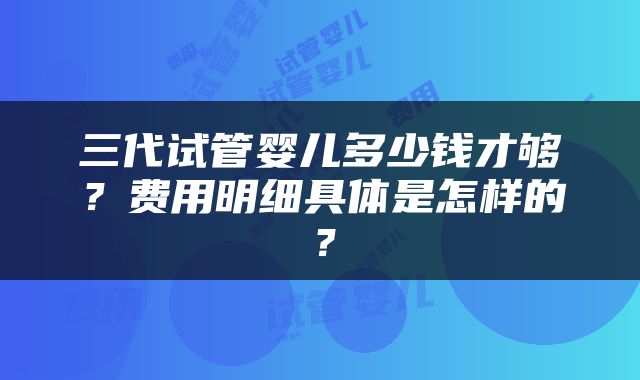 三代试管婴儿多少钱才够？费用明细具体是怎样的？