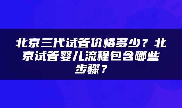北京三代试管价格多少？北京试管婴儿流程包含哪些步骤？