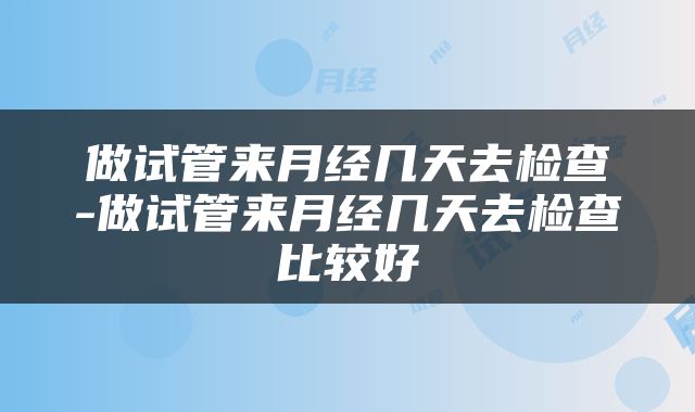 做试管来月经几天去检查-做试管来月经几天去检查比较好