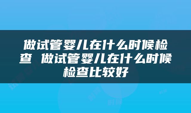 做试管婴儿在什么时候检查 做试管婴儿在什么时候检查比较好