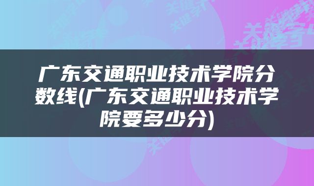 广东交通职业技术学院分数线(广东交通职业技术学院要多少分)