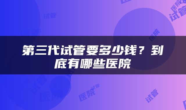 第三代试管要多少钱？到底有哪些医院