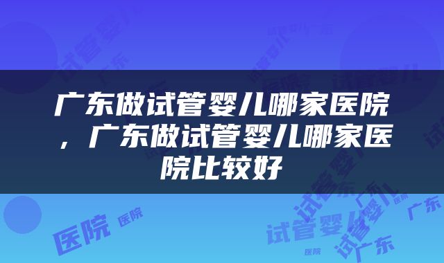 广东做试管婴儿哪家医院，广东做试管婴儿哪家医院比较好