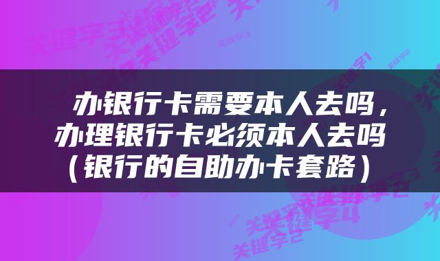  办银行卡需要本人去吗，办理银行卡必须本人去吗（银行的自助办卡套路） 