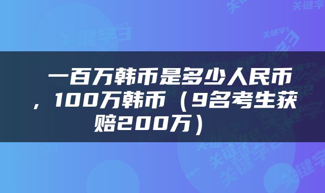 一百万韩币是多少人民币,100万韩币(9名考生获赔200万)