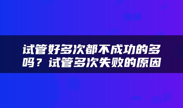 试管好多次都不成功的多吗？试管多次失败的原因