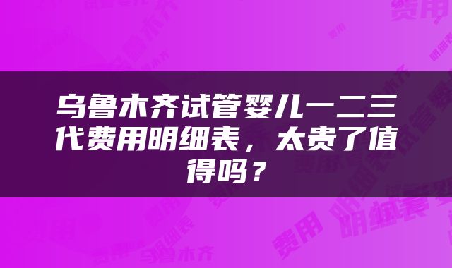 乌鲁木齐试管婴儿一二三代费用明细表，太贵了值得吗？