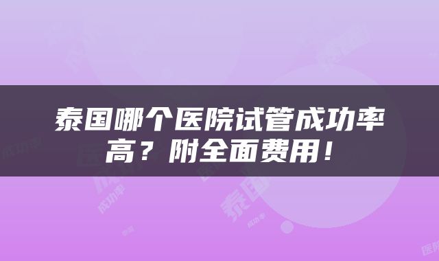 泰国哪个医院试管成功率高？附全面费用！