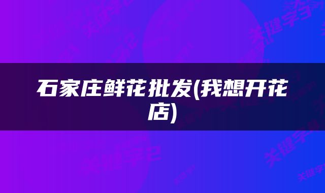 石家庄鲜花批发(我想开花店)