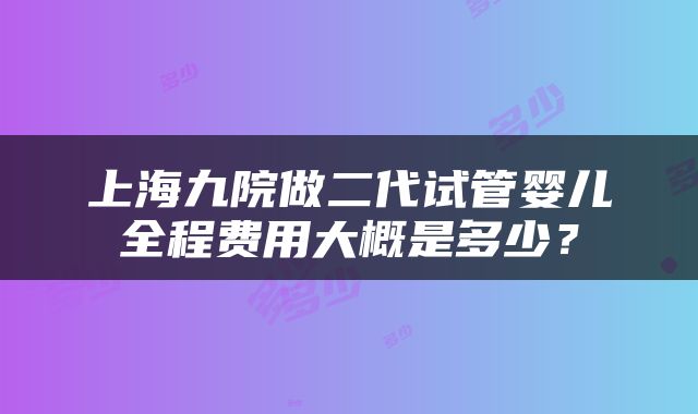 上海九院做二代试管婴儿全程费用大概是多少？