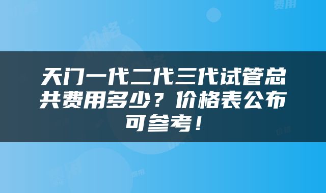 天门一代二代三代试管总共费用多少？价格表公布可参考！