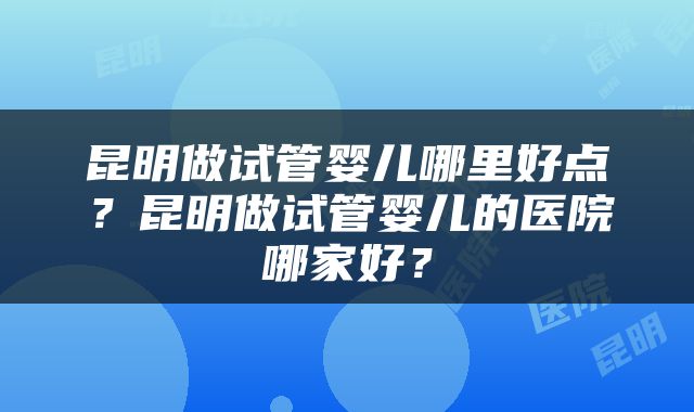 昆明做试管婴儿哪里好点？昆明做试管婴儿的医院哪家好？