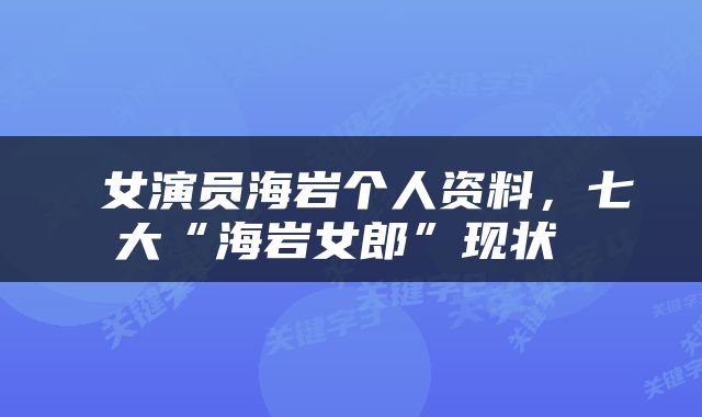  女演员海岩个人资料，七大“海岩女郎”现状 