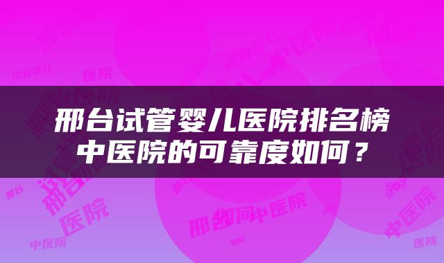 邢台试管婴儿医院排名榜中医院的可靠度如何？