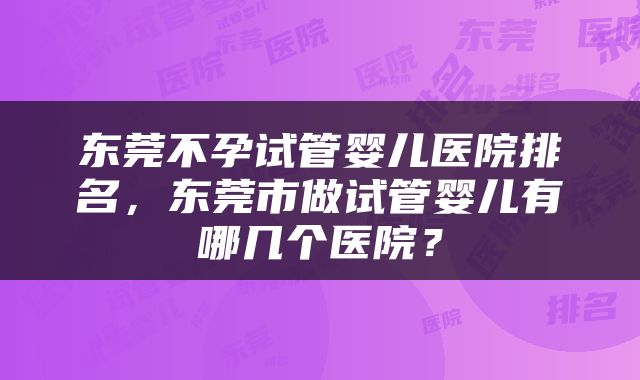 东莞不孕试管婴儿医院排名，东莞市做试管婴儿有哪几个医院？