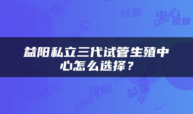 益阳私立三代试管生殖中心怎么选择？