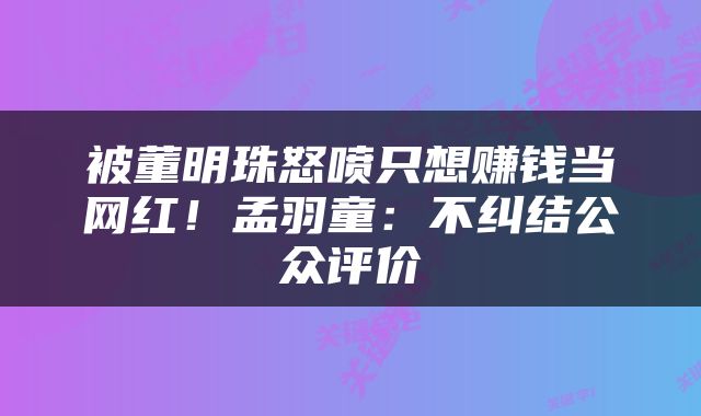 被董明珠怒喷只想赚钱当网红！孟羽童：不纠结公众评价