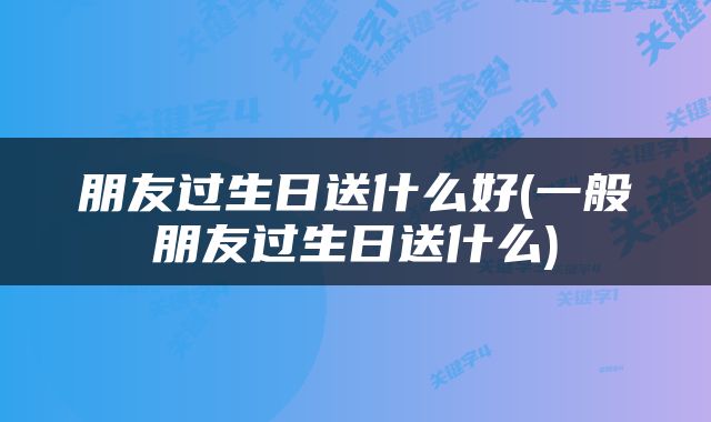 朋友过生日送什么好(一般朋友过生日送什么)