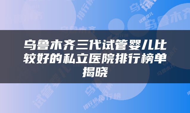 乌鲁木齐三代试管婴儿比较好的私立医院排行榜单揭晓