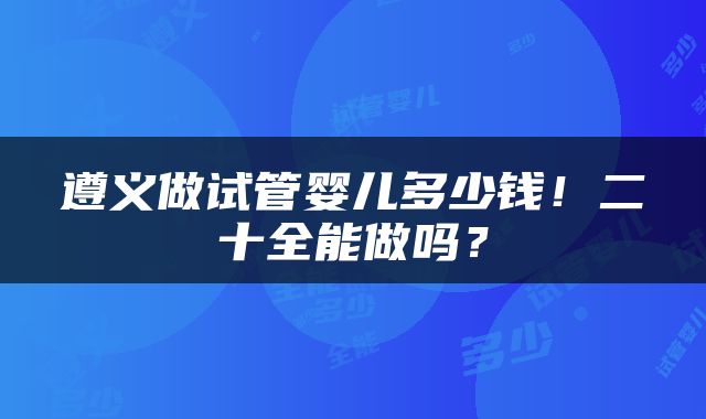 遵义做试管婴儿多少钱！二十全能做吗？