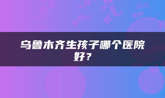 乌鲁木齐生孩子哪个医院好？