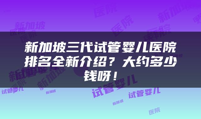 新加坡三代试管婴儿医院排名全新介绍？大约多少钱呀！