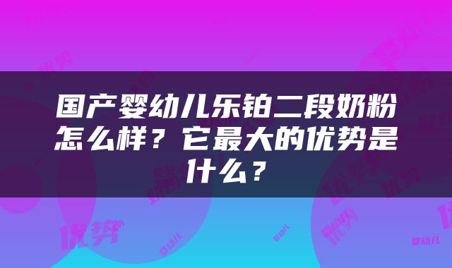 国产婴幼儿乐铂二段奶粉怎么样？它最大的优势是什么？