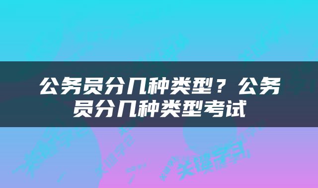 公务员分几种类型？公务员分几种类型考试