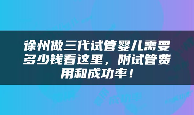徐州做三代试管婴儿需要多少钱看这里，附试管费用和成功率！