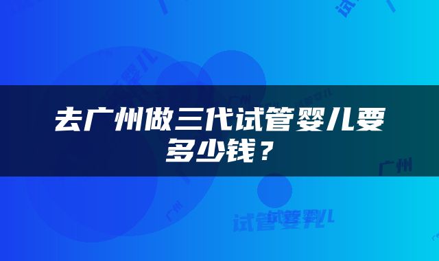 去广州做三代试管婴儿要多少钱？